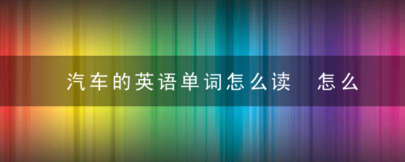 汽车的英语单词怎么读 怎么读汽车的英语单词